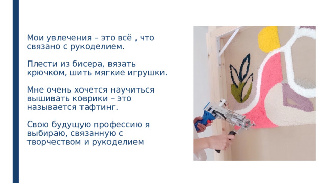  Мои увлечения – это всё , что связано с рукоделием.   Плести из бисера, вязать крючком, шить мягкие игрушки.   Мне очень хочется научиться вышивать коврики – это называется тафтинг.   Свою будущую профессию я выбираю, связанную с творчеством и рукоделием 