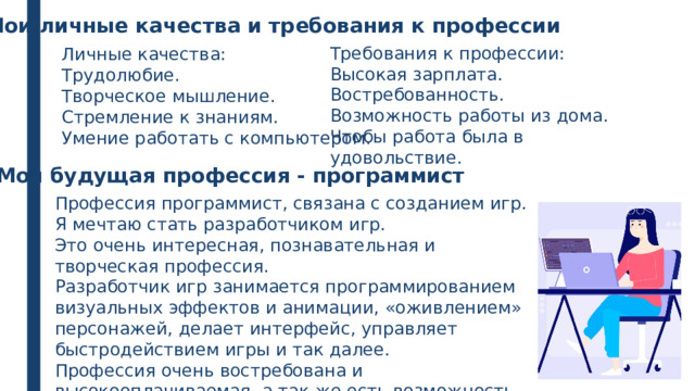 Мои личные качества и требования к профессии Требования к профессии: Высокая зарплата. Востребованность. Возможность работы из дома. Чтобы работа была в удовольствие. Личные качества: Трудолюбие. Творческое мышление. Стремление к знаниям. Умение работать с компьютером. Моя будущая профессия - программист Профессия программист, связана с созданием игр. Я мечтаю стать разработчиком игр. Это очень интересная, познавательная и творческая профессия. Разработчик игр занимается программированием визуальных эффектов и анимации, «оживлением» персонажей, делает интерфейс, управляет быстродействием игры и так далее. Профессия очень востребована и высокооплачиваемая, а так же есть возможность работать из дома. 