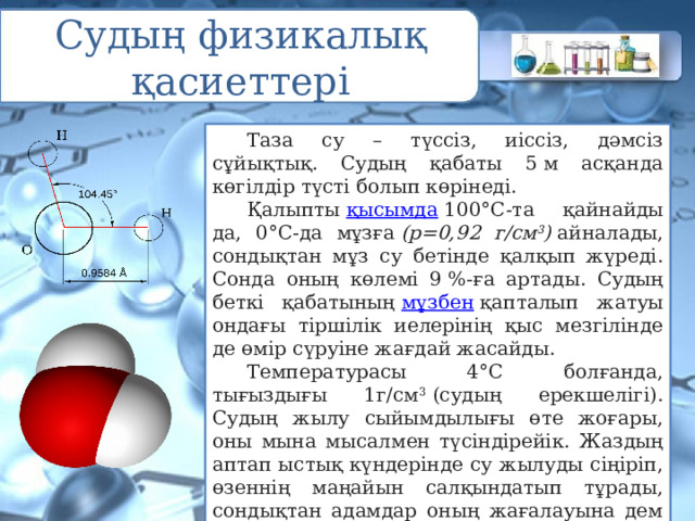 Судың физикалық қасиеттері  Таза су – түссіз, иіссіз, дәмсіз сұйықтық. Судың қабаты 5 м асқанда көгілдір түсті болып көрінеді.  Қалыпты  қысымда  100°С-та қайнайды да, 0°С-да мұзға  (р=0,92 г/см 3 )  айналады, сондықтан мұз су бетінде қалқып жүреді. Сонда оның көлемі 9 %-ға артады. Судың беткі қабатының  мұзбен  қапталып жатуы ондағы тіршілік иелерінің қыс мезгілінде де өмір сүруіне жағдай жасайды.  Температурасы 4°С болғанда, тығыздығы 1г/см 3  (судың ерекшелігі). Судың жылу сыйымдылығы өте жоғары, оны мына мысалмен түсіндірейік. Жаздың аптап ыстық күндерінде су жылуды сіңіріп, өзеннің маңайын салқындатып тұрады, сондықтан адамдар оның жағалауына дем алуға көптеп барады. 
