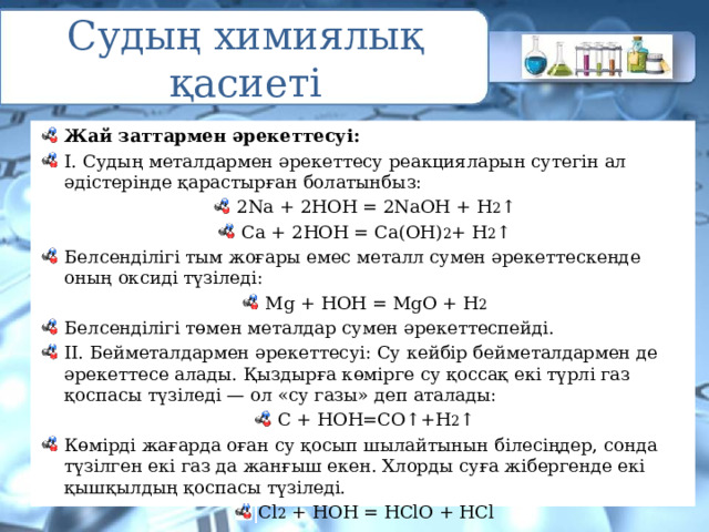 Судың химиялық қасиеті Жай заттармен әрекеттесуі: I. Судың металдармен әрекеттесу реакцияларын сутегін ал әдістерінде қарастырған болатынбыз: 2Na + 2НОН = 2NaOH + Н 2 ↑ Са + 2НОН = Са(ОН) 2 + Н 2 ↑ Белсенділігі тым жоғары емес металл сумен әрекеттескенде оның оксиді түзіледі: Mg + НОН = MgO + H 2 Белсенділігі төмен металдар сумен әрекеттеспейді. II. Бейметалдармен әрекеттесуі: Су кейбір бейметалдармен де әрекеттесе алады. Қыздырға көмірге су қоссақ екі түрлі газ қоспасы түзіледі — ол «су газы» деп аталады: С + НОН=СО↑+Н 2 ↑ Көмірді жағарда оған су қосып шылайтынын білесіңдер, сонда түзілген екі газ да жанғыш екен. Хлорды суға жібергенде екі қышқылдың қоспасы түзіледі. Сl 2 + НОН = НСlO + HCl 