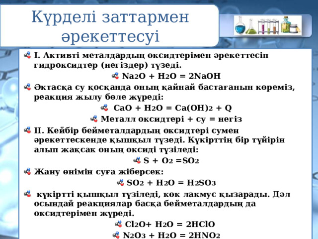 Күрделі заттармен әрекеттесуі I. Активті металдардың оксидтерімен әрекеттесіп гидроксидтер (негіздер) түзеді. Na 2 О + Н 2 О = 2NaOH Әктасқа су қосқанда оның қайнай бастағанын көреміз, реакция жылу бөле жүреді:  СаО + Н 2 О = Са(ОН) 2 + Q Металл оксидтері + су = негіз II. Кейбір бейметалдардың оксидтері сумен әрекеттескенде қышқыл түзеді. Күкірттің бір түйірін алып жақсак оның оксиді түзіледі: S + O 2 =SO 2 Жану өнімін суға жіберсек: SО 2 + Н 2 О = H 2 SО 3  күкіртті қышқыл түзіледі, көк лакмус қызарады. Дәл осындай реакциялар басқа бейметалдардың да оксидтерімен жүреді. Сl 2 О+ H 2 О = 2HClО N 2 O 3 + H 2 О = 2HNО 2 Бейметалл оксидтері + су = қышқыл 