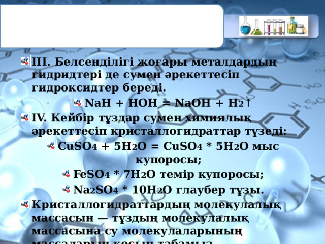 III. Белсенділігі жоғары металдардың гидридтері де сумен әрекеттесіп гидроксидтер береді. NaH + НОН = NaOH + Н 2 ↑ IV. Кейбір тұздар сумен химиялық әрекеттесіп кристаллогидраттар түзеді: CuSО 4 + 5H 2 О = CuSО 4 * 5H 2 О мыс купоросы; FeSО 4 * 7H 2 О темір купоросы; Na 2 SО 4 * 10H 2 О глаубер тұзы. Кристаллогидраттардың молекулалық массасын — тұздың молекулалық массасына су молекулаларының массаларын қосып табамыз. Mr(Na 2 CО 3 *10H 2 О) =106+180=286. 