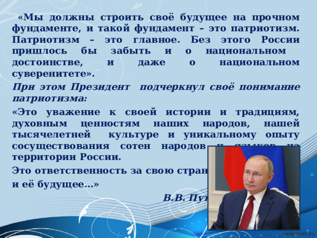  «Мы должны строить своё будущее на прочном фундаменте, и такой фундамент – это патриотизм. Патриотизм – это главное. Без этого России пришлось бы забыть и о национальном достоинстве, и даже о национальном суверенитете». При этом Президент подчеркнул своё понимание патриотизма: «Это уважение к своей истории и традициям, духовным ценностям наших народов, нашей тысячелетней культуре и уникальному опыту сосуществования сотен народов и языков на территории России. Это ответственность за свою страну и её будущее…»  В.В. Путин  