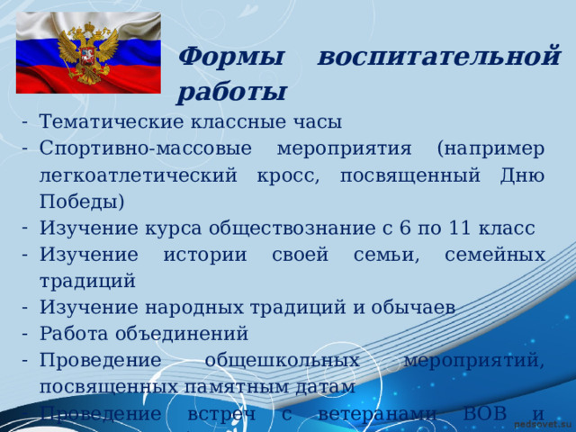 Формы воспитательной работы Тематические классные часы Спортивно-массовые мероприятия (например легкоатлетический кросс, посвященный Дню Победы) Изучение курса обществознание с 6 по 11 класс Изучение истории своей семьи, семейных традиций Изучение народных традиций и обычаев Работа объединений Проведение общешкольных мероприятий, посвященных памятным датам Проведение встреч с ветеранами ВОВ и участниками боевых действий в горячих точках 