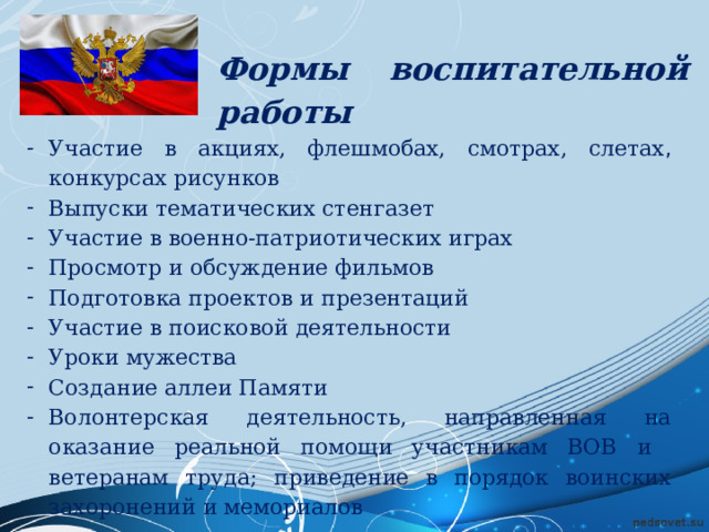 Формы воспитательной работы Участие в акциях, флешмобах, смотрах, слетах , конкурсах рисунков Выпуски тематических стенгазет Участие в военно-патриотических играх Просмотр и обсуждение фильмов Подготовка проектов и презентаций Участие в поисковой деятельности Уроки мужества Создание аллеи Памяти Волонтерская деятельность, направленная на оказание реальной помощи участникам ВОВ и ветеранам труда; приведение в порядок воинских захоронений и мемориалов  