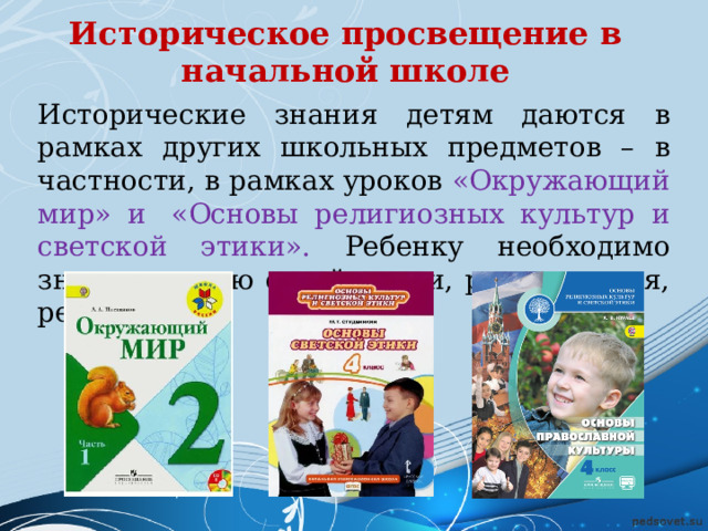 Историческое просвещение в начальной школе   Исторические знания детям даются в рамках других школьных предметов – в частности, в рамках уроков «Окружающий мир» и  «Основы религиозных культур и светской этики». Ребенку необходимо знать историю своей семьи, родного края, региона.  