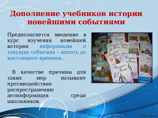 Дополнение учебников истории новейшими событиями Предполагается введение в курс изучения новейшей истории информации о текущих событиях – вплоть до настоящего времени .  В качестве причины для таких мер называют противодействие распространению дезинформации среди школьников. 
