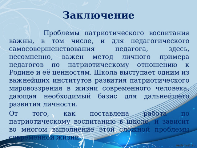Заключение  Проблемы патриотического воспитания важны, в том числе, и для педагогического самосовершенствования педагога, здесь, несомненно, важен метод личного примера педагогов по патриотическому отношению к Родине и её ценностям. Школа выступает одним из важнейших институтов развития патриотического мировоззрения в жизни современного человека, дающая необходимый базис для дальнейшего развития личности. От того, как поставлена работа по патриотическому воспитанию в школе, и зависит во многом выполнение этой сложной проблемы современной жизни. 