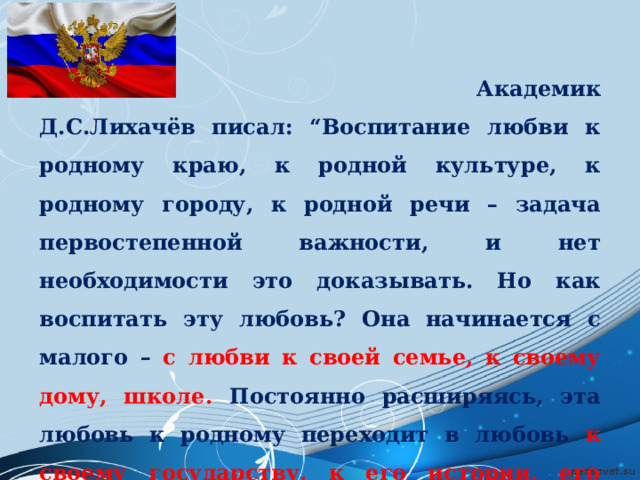  Академик Д.С.Лихачёв писал: “Воспитание любви к родному краю, к родной культуре, к родному городу, к родной речи – задача первостепенной важности, и нет необходимости это доказывать. Но как воспитать эту любовь? Она начинается с малого – с любви к своей семье, к своему дому, школе. Постоянно расширяясь, эта любовь к родному переходит в любовь к своему государству, к его истории, его прошлому и настоящему, а затем ко всему человечеству”. 