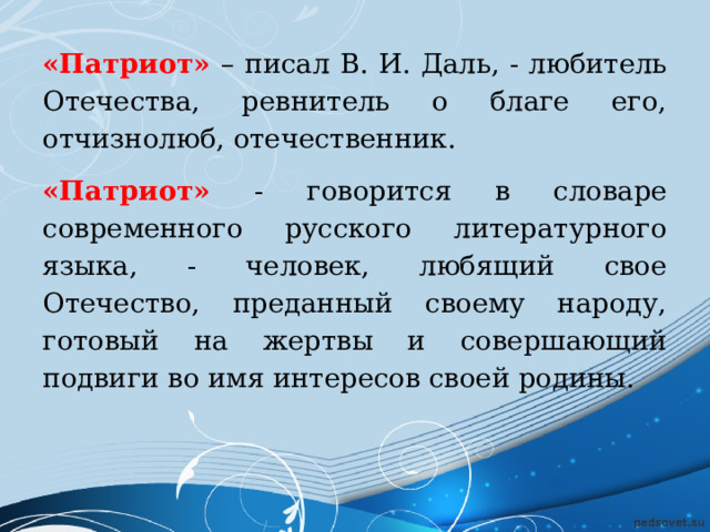 «Патриот» – писал В. И. Даль, - любитель Отечества, ревнитель о благе его, отчизнолюб, отечественник. «Патриот» - говорится в словаре современного русского литературного языка, - человек, любящий свое Отечество, преданный своему народу, готовый на жертвы и совершающий подвиги во имя интересов своей родины. 