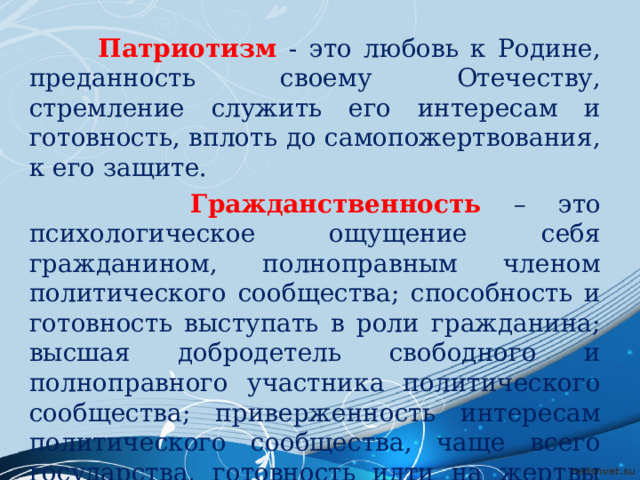  Патриотизм  - это любовь к Родине, преданность своему Отечеству, стремление служить его интересам и готовность, вплоть до самопожертвования, к его защите.  Гражданственность  – это психологическое ощущение себя гражданином, полноправным членом политического сообщества; способность и готовность выступать в роли гражданина; высшая добродетель свободного и полноправного участника политического сообщества; приверженность интересам политического сообщества, чаще всего государства, готовность идти на жертвы ради этих интересов. 
