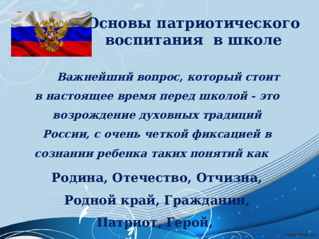 Основы патриотического воспитания в школе  Важнейший вопрос, который стоит в настоящее время перед школой - это возрождение духовных традиций России, с очень четкой фиксацией в сознании ребенка таких понятий как Родина, Отечество, Отчизна, Родной край, Гражданин, Патриот, Герой, Ветеран войны и труда. 
