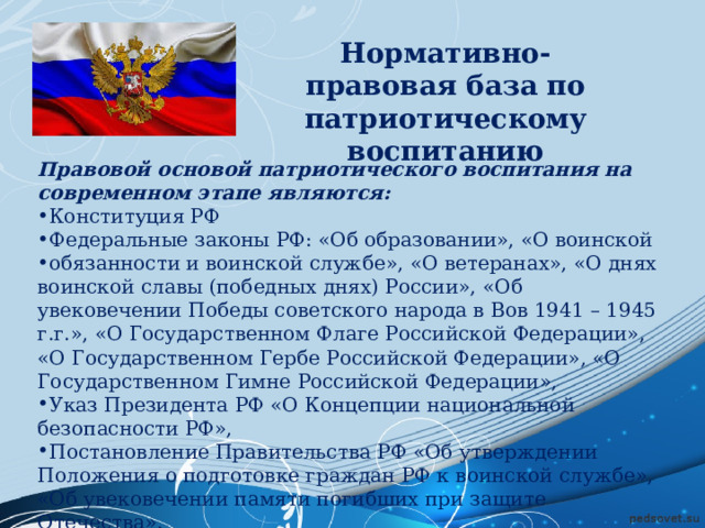 Нормативно-правовая база по патриотическому воспитанию Правовой основой патриотического воспитания на современном этапе являются: Конституция РФ Федеральные законы РФ: «Об образовании», «О воинской обязанности и воинской службе», «О ветеранах», «О днях воинской славы (победных днях) России», «Об увековечении Победы советского народа в Вов 1941 – 1945 г.г.», «О Государственном Флаге Российской Федерации», «О Государственном Гербе Российской Федерации», «О Государственном Гимне Российской Федерации», Указ Президента РФ «О Концепции национальной безопасности РФ», Постановление Правительства РФ «Об утверждении Положения о подготовке граждан РФ к воинской службе», «Об увековечении памяти погибших при защите Отечества». 