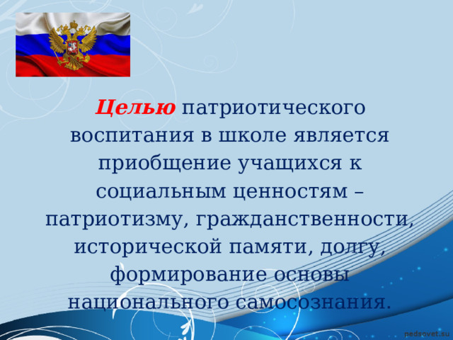 Целью  патриотического воспитания в школе является приобщение учащихся к социальным ценностям – патриотизму, гражданственности, исторической памяти, долгу, формирование основы национального самосознания. 