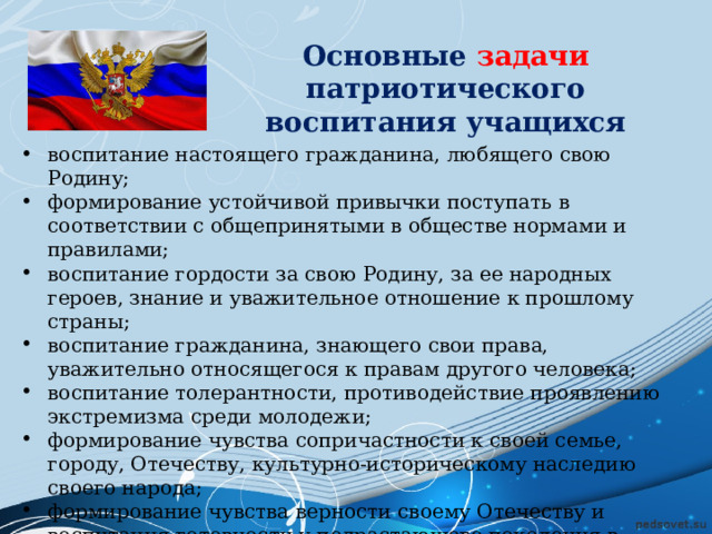 Основные задачи патриотического воспитания учащихся воспитание настоящего гражданина, любящего свою Родину; формирование устойчивой привычки поступать в соответствии с общепринятыми в обществе нормами и правилами; воспитание гордости за свою Родину, за ее народных героев, знание и уважительное отношение к прошлому страны; воспитание гражданина, знающего свои права, уважительно относящегося к правам другого человека; воспитание толерантности, противодействие проявлению экстремизма среди молодежи; формирование чувства сопричастности к своей семье, городу, Отечеству, культурно-историческому наследию своего народа; формирование чувства верности своему Отечеству и воспитания готовности у подрастающего поколения в любой момент защитить свою Родину. 