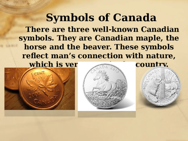 Symbols of Canada There are three well-known Canadian symbols. They are Canadian maple, the horse and the beaver. These symbols reflect man’s connection with nature, which is very great in the country. 