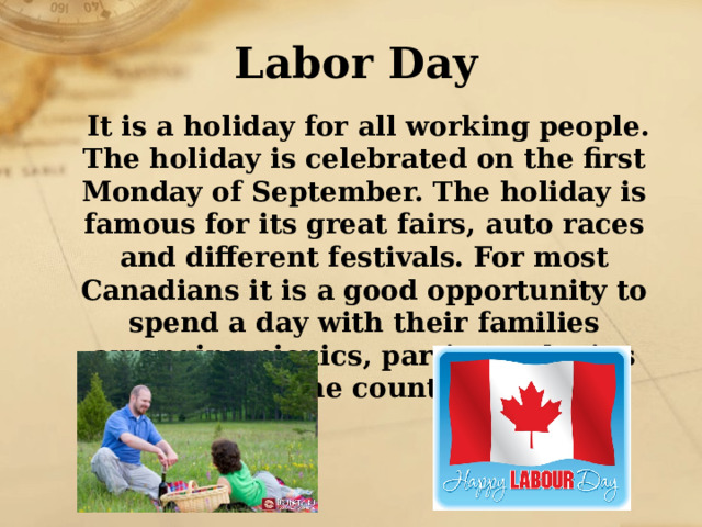 Labor Day  It is a holiday for all working people. The holiday is celebrated on the first Monday of September. The holiday is famous for its great fairs, auto races and different festivals. For most Canadians it is a good opportunity to spend a day with their families arranging picnics, parties and trips to the country. 