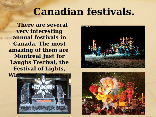 Canadian festivals. There are several very interesting annual festivals in Canada. The most amazing of them are Montreal Just for Laughs Festival, the Festival of Lights, Winterlude and many others. 