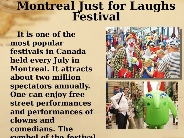 Montreal Just for Laughs Festival It is one of the most popular festivals in Canada held every July in Montreal. It attracts about two million spectators annually. One can enjoy free street performances and performances of clowns and comedians. The symbol of the festival is a strange green creature with red ears. 