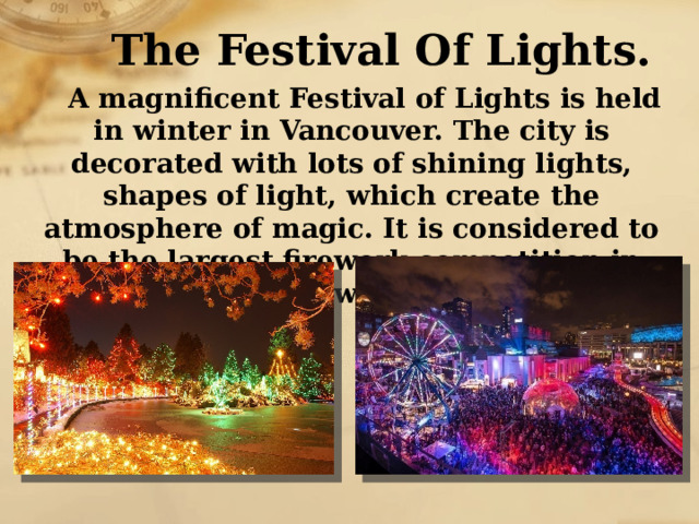 The Festival Of Lights. A magnificent Festival of Lights is held in winter in Vancouver. The city is decorated with lots of shining lights, shapes of light, which create the atmosphere of magic. It is considered to be the largest firework competition in the world. 