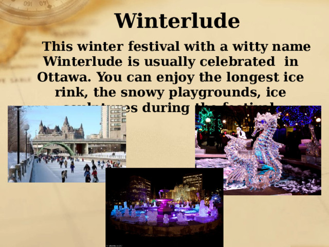 Winterlude This winter festival with a witty name Winterlude is usually celebrated in Ottawa. You can enjoy the longest ice rink, the snowy playgrounds, ice sculptures during the festival. 