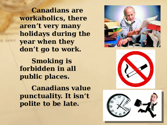  Canadians are workaholics, there aren’t very many holidays during the year when they don’t go to work.  Smoking is forbidden in all public places.  Canadians value punctuality. It isn’t polite to be late. 