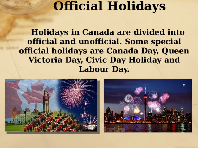 Official Holidays   Holidays in Canada are divided into official and unofficial. Some special official holidays are Canada Day, Queen Victoria Day, Civic Day Holiday and Labour Day. 
