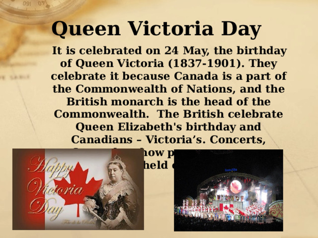 Queen Victoria Day  It is celebrated on 24 May, the birthday of Queen Victoria (1837-1901). They celebrate it because Canada is a part of the Commonwealth of Nations, and the British monarch is the head of the Commonwealth. The British celebrate Queen Elizabeth's birthday and Canadians – Victoria’s. Concerts, fireworks, show programmes are usually held on that day.  