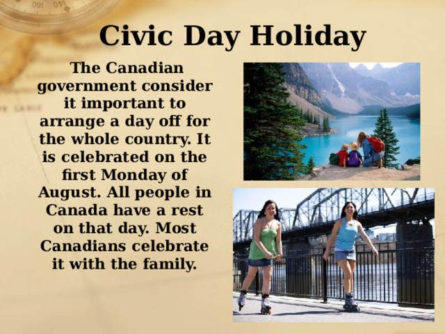 Civic Day Holiday  The Canadian government consider it important to arrange a day off for the whole country. It is celebrated on the first Monday of August. All people in Canada have a rest on that day. Most Canadians celebrate it with the family. 
