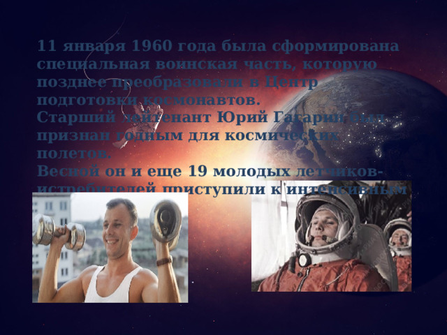11 января 1960 года была сформирована специальная воинская часть, которую позднее преобразовали в Центр подготовки космонавтов. Старший лейтенант Юрий Гагарин был признан годным для космических полетов. Весной он и еще 19 молодых летчиков-истребителей приступили к интенсивным тренировкам. 