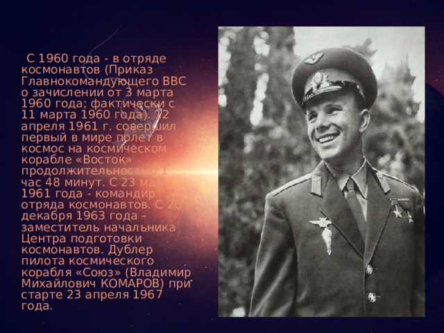  С 1960 года - в отряде космонавтов (Приказ Главнокомандующего ВВС о зачислении от 3 марта 1960 года; фактически с 11 марта 1960 года). 12 апреля 1961 г. совершил первый в мире полет в космос на космическом корабле «Восток» продолжительностью 1 час 48 минут. С 23 мая 1961 года - командир отряда космонавтов. С 20 декабря 1963 года - заместитель начальника Центра подготовки космонавтов. Дублер пилота космического корабля «Союз» (Владимир Михайлович КОМАРОВ) при старте 23 апреля 1967 года. 