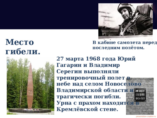 Место гибели. В кабине самолета перед последним полётом . 27 марта 1968 года Юрий Гагарин и Владимир Серегин выполняли тренировочный полет в небе над селом Новоселово Владимирской области и трагически погибли. Урна с прахом находится в Кремлёвской стене. 