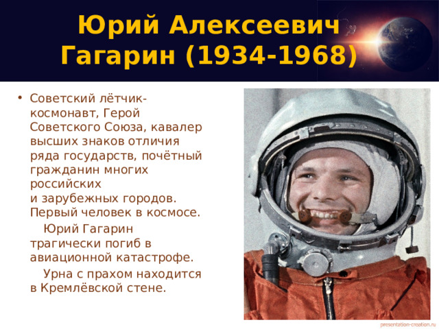 Юрий Алексеевич  Гагарин (1934-1968) Советский лётчик-космонавт, Герой Советского Союза, кавалер высших знаков отличия ряда государств, почётный гражданин многих российских  и зарубежных городов. Первый человек в космосе. Юрий Гагарин трагически погиб в авиационной катастрофе. Урна с прахом находится в Кремлёвской стене. 