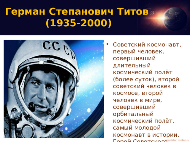Герман Степанович Титов  (1935-2000) Советский космонавт, первый человек, совершивший длительный космический полёт (более суток), второй советский человек в космосе, второй человек в мире, совершивший орбитальный космический полёт, самый молодой космонавт в истории. Герой Советского Союза. Дублёр Юрия Гагарина; доктор военных наук, доцент. 