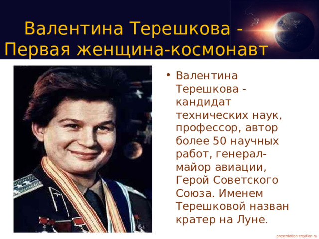 Валентина Терешкова -  Первая женщина-космонавт Валентина Терешкова - кандидат технических наук, профессор, автор более 50 научных работ, генерал-майор авиации, Герой Советского Союза. Именем Терешковой назван кратер на Луне. 