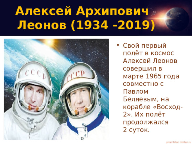 Алексей Архипович  Леонов (1934 -2019)   Свой первый полёт в космос Алексей Леонов совершил в марте 1965 года совместно с Павлом Беляевым, на корабле «Восход-2». Их полёт продолжался  2 суток. 
