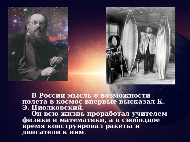 В России мысль о возможности полета в космос впервые высказал К. Э. Циолковский. Он всю жизнь проработал учителем физики и математики, а в свободное время конструировал ракеты и двигатели к ним . 6 