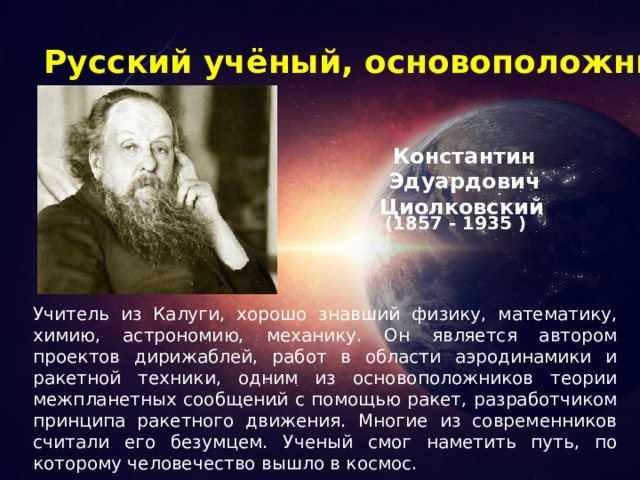 Русский учёный, основоположник космонавтики Константин Эдуардович Циолковский  (1857 - 1935 ) Учитель из Калуги, хорошо знавший физику, математику, химию, астрономию, механику. Он является автором проектов дирижаблей, работ в области аэродинамики и ракетной техники, одним из основоположников теории межпланетных сообщений с помощью ракет, разработчиком принципа ракетного движения. Многие из современников считали его безумцем. Ученый смог наметить путь, по которому человечество вышло в космос. 
