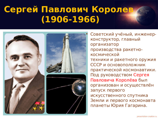 Сергей Павлович Королев  (1906-1966) Советский учёный, инженер-конструктор, главный организатор производства ракетно-космической техники и ракетного оружия СССР и основоположник практической космонавтики.Под руководством Сергея Павловича Королёва был организован и осуществлён запуск первого искусственного спутника Земли и первого космонавта планеты Юрия Гагарина. 