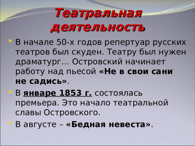 Театральная деятельность В начале 50-х годов репертуар русских театров был скуден. Театру был нужен драматург… Островский начинает работу над пьесой «Не в свои сани не садись» . В январе 1853 г. состоялась премьера. Это начало театральной славы Островского. В августе – «Бедная невеста» . 