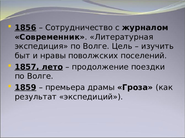 1856 – Сотрудничество с журналом  «Современник» . «Литературная экспедиция» по Волге. Цель – изучить быт и нравы поволжских поселений. 1857, лето – продолжение поездки по Волге. 1859 – премьера драмы «Гроза» (как результат «экспедиций»).   
