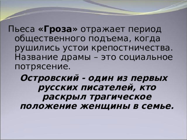 Пьеса «Гроза» отражает период общественного подъема, когда рушились устои крепостничества. Название драмы – это социальное потрясение. Островский - один из первых русских писателей, кто раскрыл трагическое положение женщины в семье. 