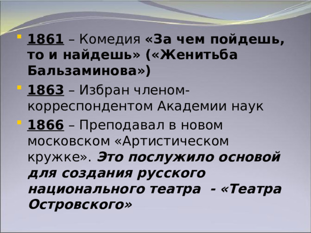 1861 – Комедия «За чем пойдешь, то и найдешь» («Женитьба Бальзаминова») 1863 – Избран членом-корреспондентом Академии наук 1866 – Преподавал в новом московском «Артистическом кружке». Это послужило основой для создания русского национального театра  - «Театра Островского» 