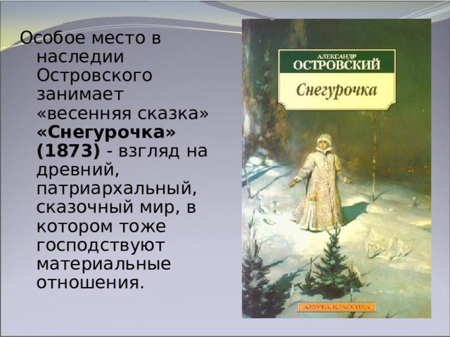Особое место в наследии Островского занимает «весенняя сказка» «Снегурочка»  (1873)  - взгляд на древний, патриархальный, сказочный мир, в котором тоже господствуют материальные отношения. 