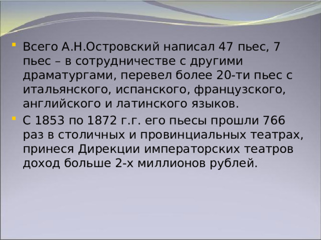 Всего А.Н.Островский написал 47 пьес, 7 пьес – в сотрудничестве с другими драматургами, перевел более 20-ти пьес с итальянского, испанского, французского, английского и латинского языков. С 1853 по 1872 г.г. его пьесы прошли 766 раз в столичных и провинциальных театрах, принеся Дирекции императорских театров доход больше 2-х миллионов рублей. 