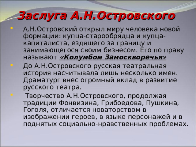 Заслуга А.Н.Островского А.Н.Островский открыл миру человека новой формации: купца-старообрядца и купца-капиталиста, ездящего за границу и занимающегося своим бизнесом. Его по праву называют «Колумбом Замоскворечья» До А.Н.Островского русская театральная история насчитывала лишь несколько имен. Драматург внес огромный вклад в развитие русского театра.  Творчество А.Н.Островского, продолжая традиции Фонвизина, Грибоедова, Пушкина, Гоголя, отличается новаторством в изображении героев, в языке персонажей и в поднятых социально-нравственных проблемах. 