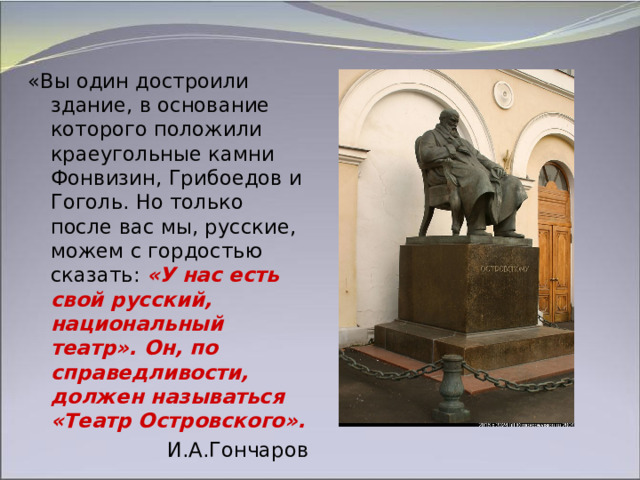 «Вы один достроили здание, в основание которого положили краеугольные камни Фонвизин, Грибоедов и Гоголь. Но только после вас мы, русские, можем с гордостью сказать:  «У нас есть свой русский, национальный театр». Он, по справедливости, должен называться «Театр Островского». И.А.Гончаров 