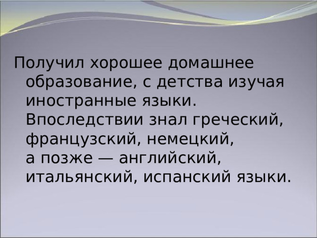 Получил хорошее домашнее образование, с детства изучая иностранные языки. Впоследствии знал греческий, французский, немецкий, а позже — английский, итальянский, испанский языки. 