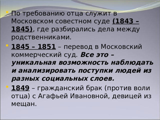 По требованию отца служит в Московском совестном суде (1843 – 1845) , где разбирались дела между родственниками. 1845 – 1851 – перевод в Московский коммерческий суд. Все это – уникальная возможность наблюдать и анализировать поступки людей из разных социальных слоев. 1849 – гражданский брак (против воли отца) с Агафьей Ивановной, девицей из мещан.   
