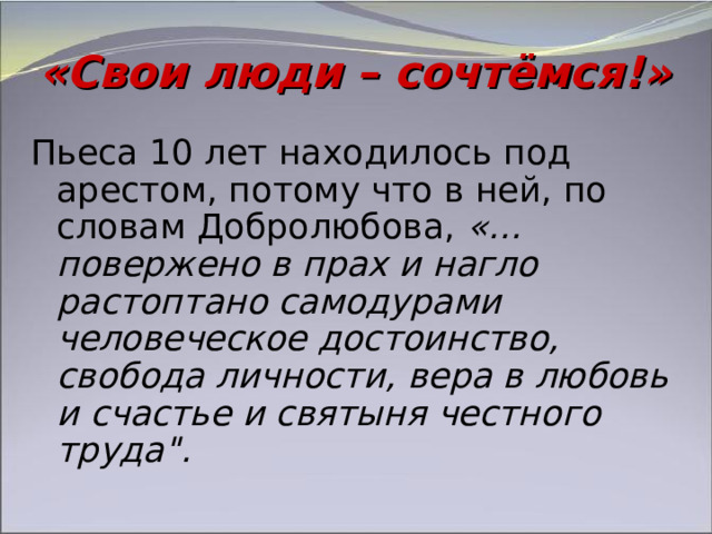 «Свои люди – сочтёмся!» Пьеса 10 лет находилось под арестом, потому что в ней, по словам Добролюбова, «…повержено в прах и нагло растоптано самодурами человеческое достоинство, свобода личности, вера в любовь и счастье и святыня честного труда